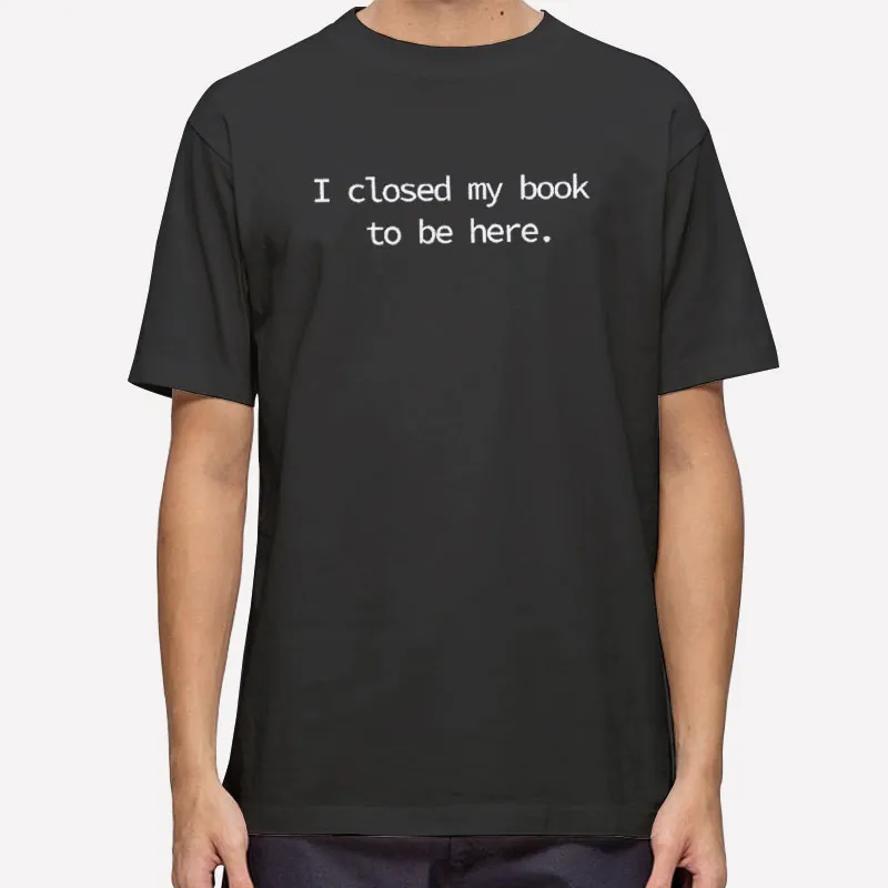 I Closed My Book To Be Here Shirt