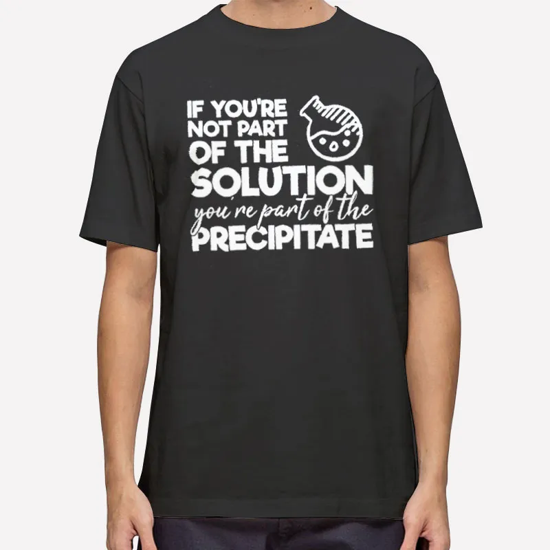 If You're Not Part Of The Solution You're Part Of The Precipitate T Shirt